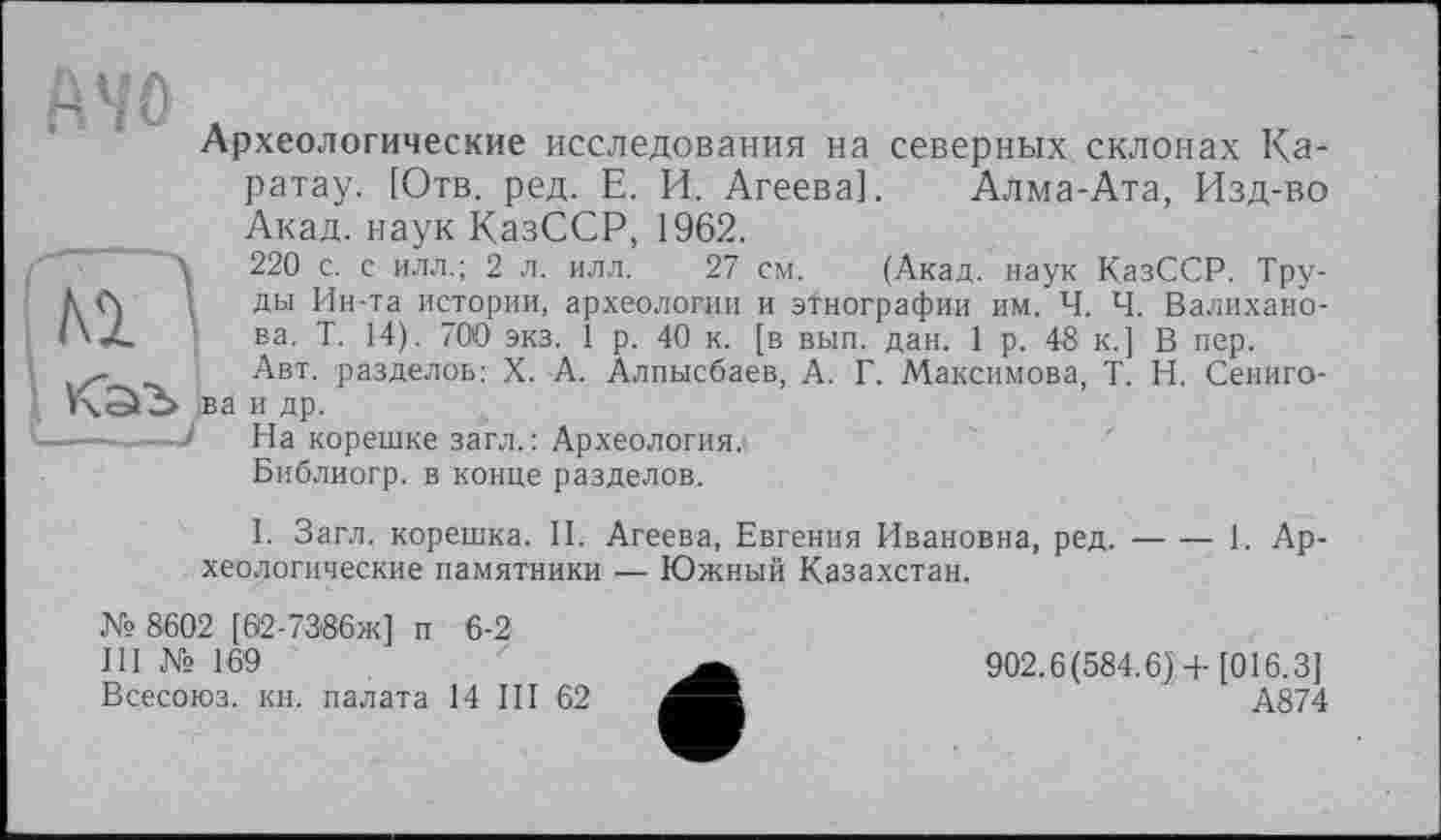 ﻿Wô
Археологические исследования на северных склонах Ка-ратау. [Отв. ред. Е. И. Агеева]. Алма-Ата, Изд-во Акад, наук КазССР, 1962.
220 с. с илл.; 2 л. илл. 27 см. (Акад, наук КазССР. Труды Ин-та истории, археологии и этнографии им. Ч. Ч. Валиханова. Т. 14). 700 экз. 1 р. 40 к. [в вып. дан. 1 р. 48 к.] В пер.
Авт. разделов: X. А. Алпысбаев, А. Г. Максимова, T. Н. Сениго-ва и др.
На корешке загл.: Археология.
Библиогр. в конце разделов.
I. Загл. корешка. II. Агеева, Евгения Ивановна, ред.----1. Ар-
хеологические памятники — Южный Казахстан.
№ 8602 [62-7386ж] п 6-2
III № 169
Всесоюз. кн. палата 14 III 62
902.6(584.6] + [016.3]
А874